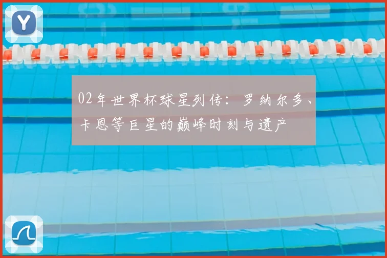 02年世界杯球星列传：罗纳尔多、卡恩等巨星的巅峰时刻与遗产