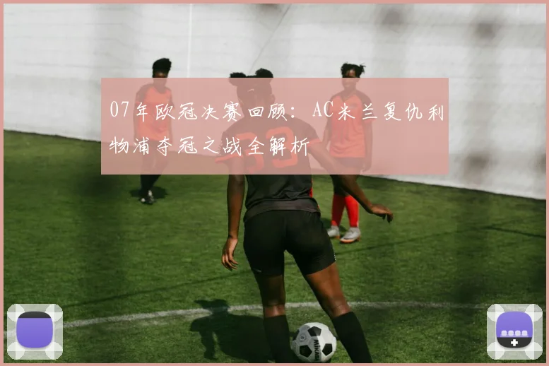 07年欧冠决赛回顾：AC米兰复仇利物浦夺冠之战全解析