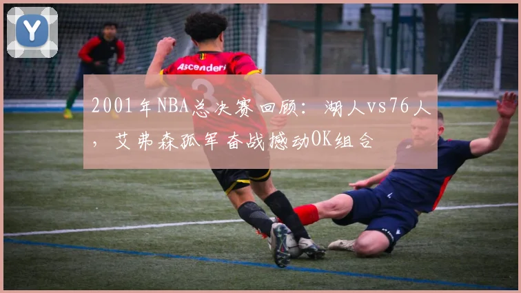 2001年NBA总决赛回顾：湖人vs76人，艾弗森孤军奋战撼动OK组合