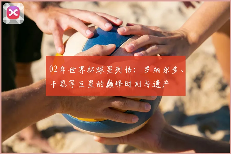 02年世界杯球星列传：罗纳尔多、卡恩等巨星的巅峰时刻与遗产