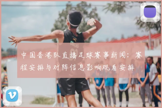 中国香港队直播足球赛事新闻：赛程安排与对阵信息影响观看安排