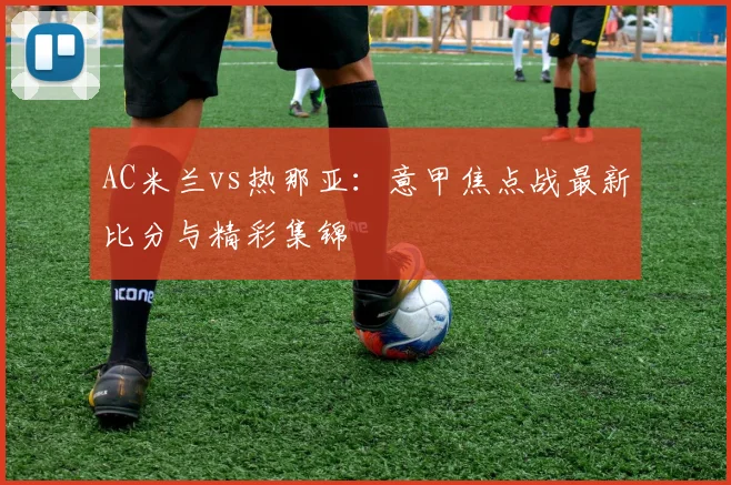 AC米兰vs热那亚：意甲焦点战最新比分与精彩集锦
