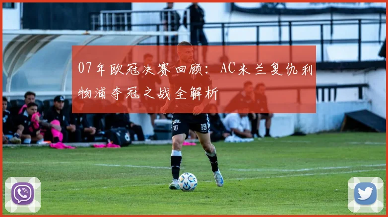 07年欧冠决赛回顾：AC米兰复仇利物浦夺冠之战全解析