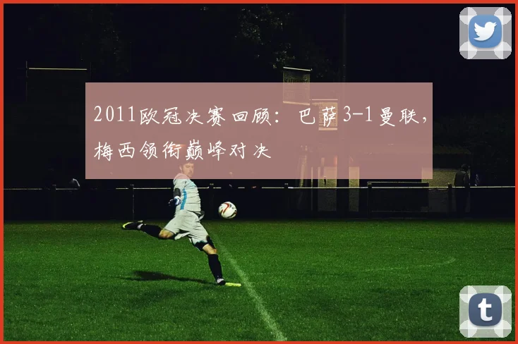 2011欧冠决赛回顾：巴萨3-1曼联，梅西领衔巅峰对决