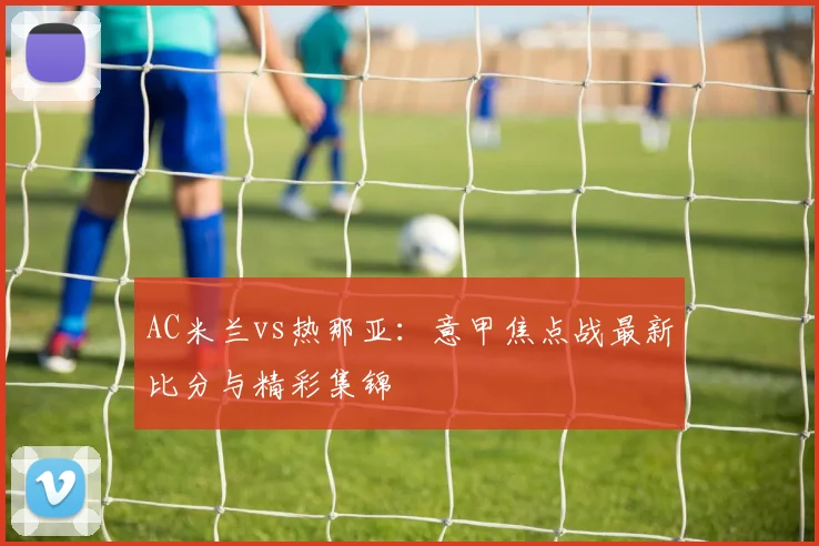 AC米兰vs热那亚：意甲焦点战最新比分与精彩集锦